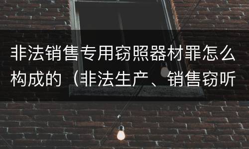 非法销售专用窃照器材罪怎么构成的（非法生产、销售窃听窃照器材罪）