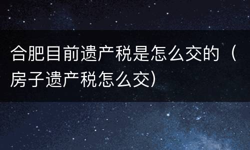 合肥目前遗产税是怎么交的（房子遗产税怎么交）