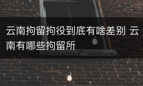 云南拘留拘役到底有啥差别 云南有哪些拘留所