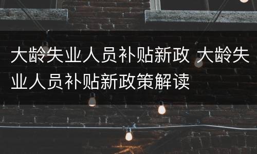 大龄失业人员补贴新政 大龄失业人员补贴新政策解读