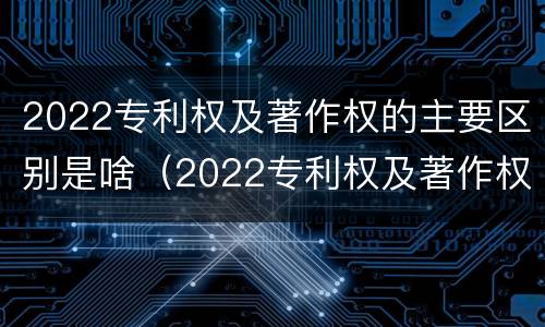 2022专利权及著作权的主要区别是啥（2022专利权及著作权的主要区别是啥呢）
