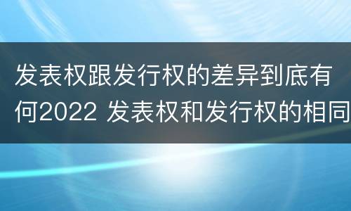 发表权跟发行权的差异到底有何2022 发表权和发行权的相同点