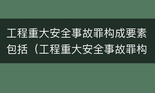 工程重大安全事故罪构成要素包括（工程重大安全事故罪构成要素包括）