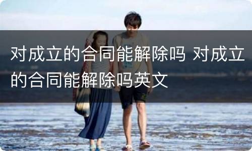 对成立的合同能解除吗 对成立的合同能解除吗英文