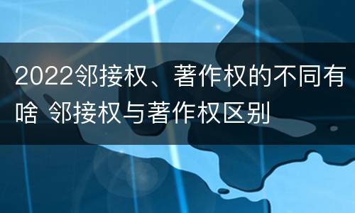 2022邻接权、著作权的不同有啥 邻接权与著作权区别