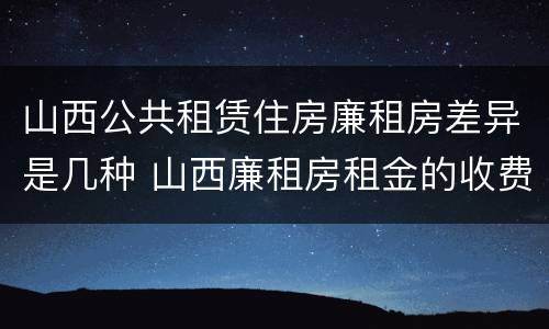山西公共租赁住房廉租房差异是几种 山西廉租房租金的收费标准