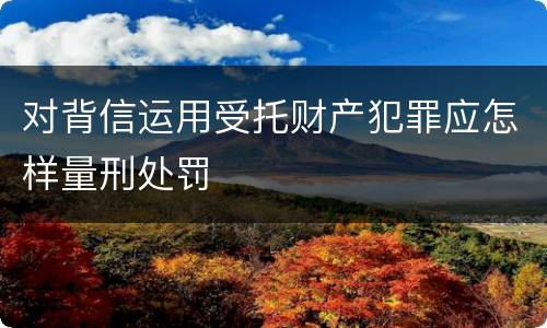对背信运用受托财产犯罪应怎样量刑处罚