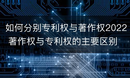 如何分别专利权与著作权2022 著作权与专利权的主要区别