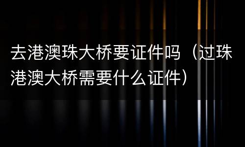 去港澳珠大桥要证件吗（过珠港澳大桥需要什么证件）