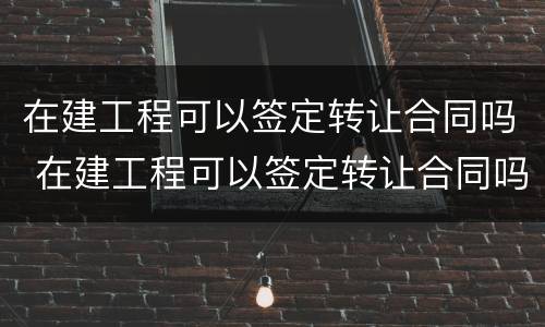 在建工程可以签定转让合同吗 在建工程可以签定转让合同吗