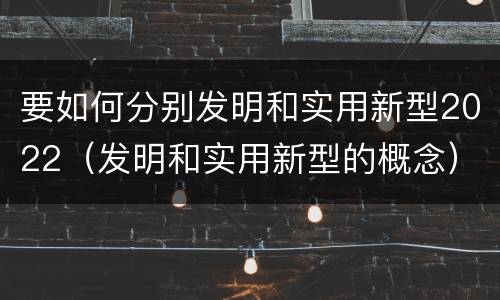 要如何分别发明和实用新型2022（发明和实用新型的概念）