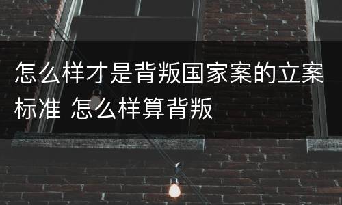 怎么样才是背叛国家案的立案标准 怎么样算背叛