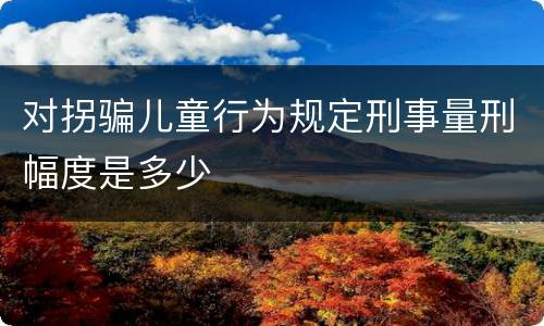 对拐骗儿童行为规定刑事量刑幅度是多少