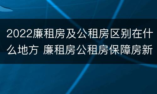 2022廉租房及公租房区别在什么地方 廉租房公租房保障房新政策