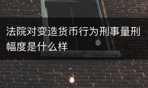 法院对变造货币行为刑事量刑幅度是什么样