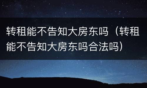转租能不告知大房东吗（转租能不告知大房东吗合法吗）