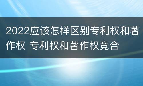 2022应该怎样区别专利权和著作权 专利权和著作权竞合