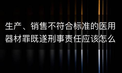 生产、销售不符合标准的医用器材罪既遂刑事责任应该怎么承担