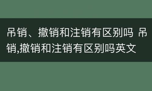吊销、撤销和注销有区别吗 吊销,撤销和注销有区别吗英文