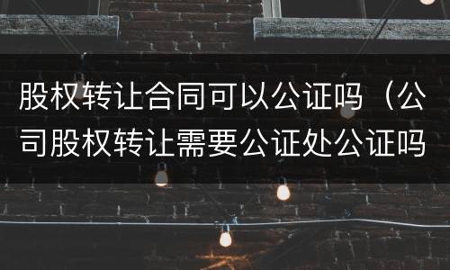 股权转让合同可以公证吗（公司股权转让需要公证处公证吗?）