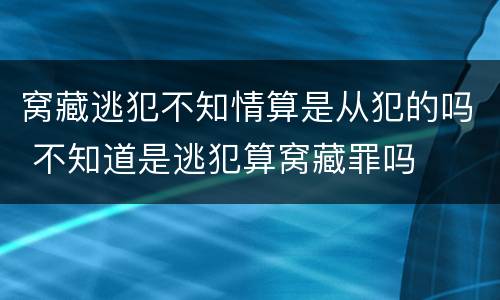 窝藏逃犯不知情算是从犯的吗 不知道是逃犯算窝藏罪吗