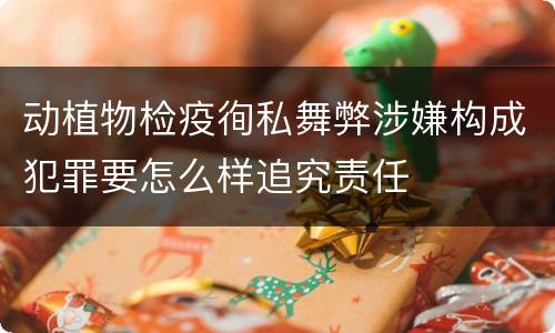 动植物检疫徇私舞弊涉嫌构成犯罪要怎么样追究责任