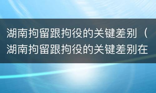 湖南拘留跟拘役的关键差别（湖南拘留跟拘役的关键差别在哪）