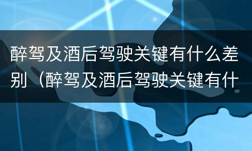 醉驾及酒后驾驶关键有什么差别（醉驾及酒后驾驶关键有什么差别和危害）