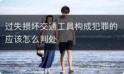 过失损坏交通工具构成犯罪的应该怎么判处