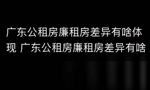 广东公租房廉租房差异有啥体现 广东公租房廉租房差异有啥体现呢