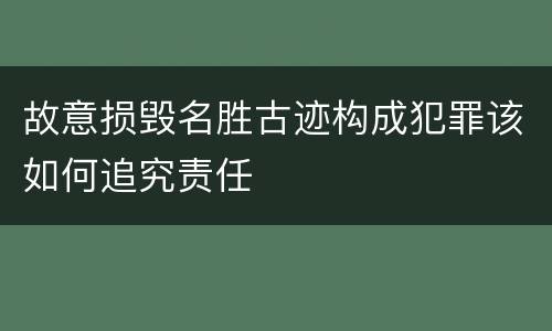 故意损毁名胜古迹构成犯罪该如何追究责任