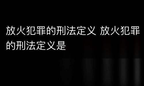 放火犯罪的刑法定义 放火犯罪的刑法定义是