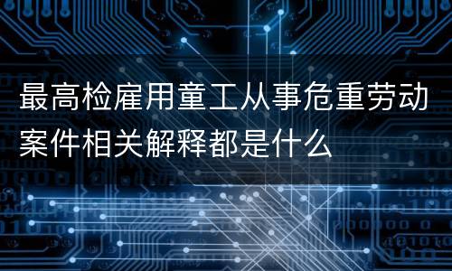 最高检雇用童工从事危重劳动案件相关解释都是什么