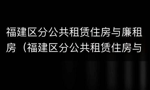 福建区分公共租赁住房与廉租房（福建区分公共租赁住房与廉租房吗）