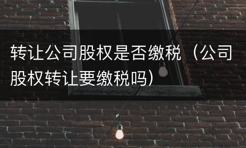 转让公司股权是否缴税（公司股权转让要缴税吗）