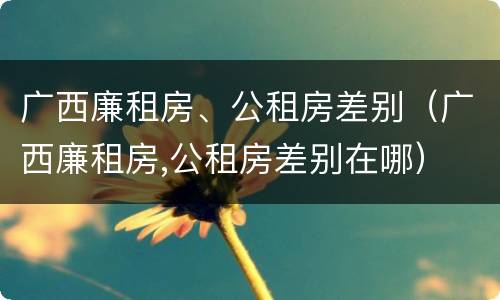广西廉租房、公租房差别（广西廉租房,公租房差别在哪）