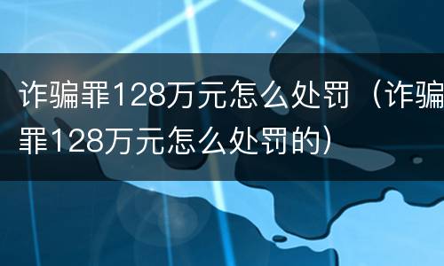诈骗罪128万元怎么处罚（诈骗罪128万元怎么处罚的）