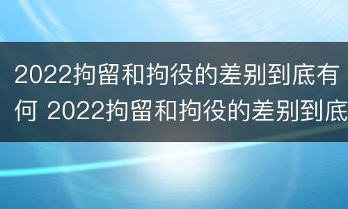 2022拘留和拘役的差别到底有何 2022拘留和拘役的差别到底有何不同