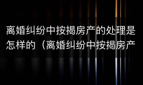 离婚纠纷中按揭房产的处理是怎样的（离婚纠纷中按揭房产的处理是怎样的呢）