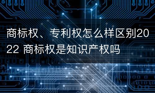 商标权、专利权怎么样区别2022 商标权是知识产权吗