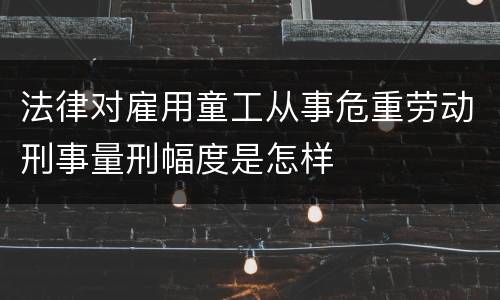 法律对雇用童工从事危重劳动刑事量刑幅度是怎样