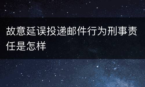 故意延误投递邮件行为刑事责任是怎样
