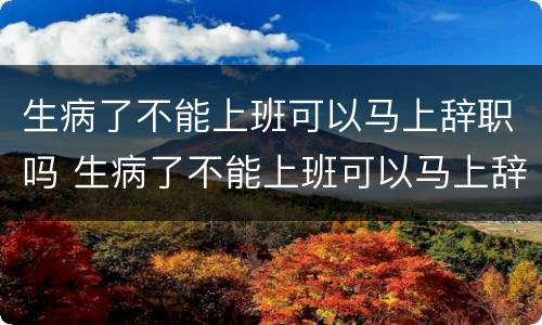 生病了不能上班可以马上辞职吗 生病了不能上班可以马上辞职吗怎么办