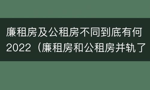 廉租房及公租房不同到底有何2022（廉租房和公租房并轨了吗）