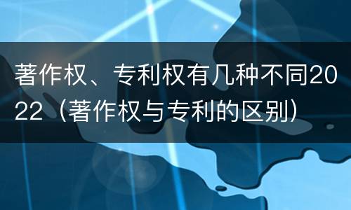 著作权、专利权有几种不同2022（著作权与专利的区别）