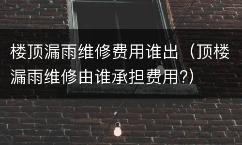 楼顶漏雨维修费用谁出（顶楼漏雨维修由谁承担费用?）
