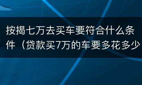 按揭七万去买车要符合什么条件（贷款买7万的车要多花多少钱）
