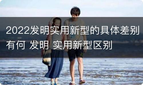 2022发明实用新型的具体差别有何 发明 实用新型区别