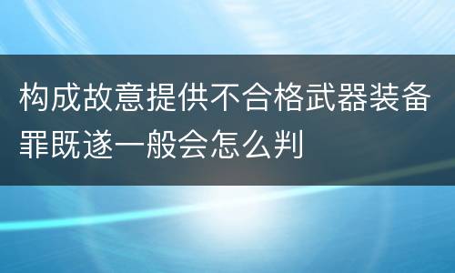 构成故意提供不合格武器装备罪既遂一般会怎么判