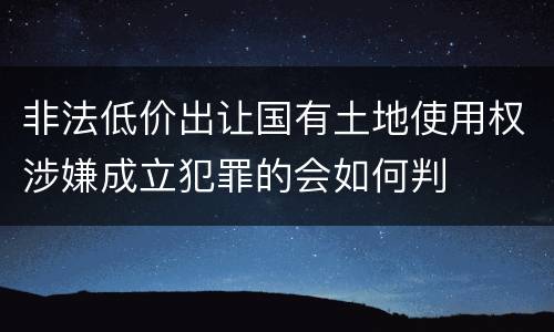 非法低价出让国有土地使用权涉嫌成立犯罪的会如何判